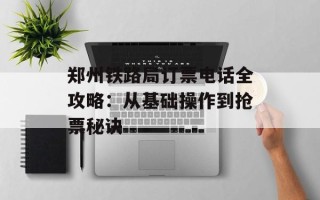 郑州铁路局订票电话全攻略：从基础操作到抢票秘诀