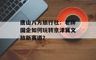 唐山八方旅行社：老牌国企如何玩转京津冀文旅新赛道？