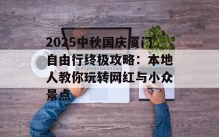 2025中秋国庆厦门自由行终极攻略：本地人教你玩转网红与小众景点