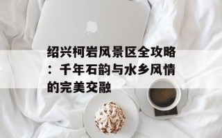 绍兴柯岩风景区全攻略：千年石韵与水乡风情的完美交融