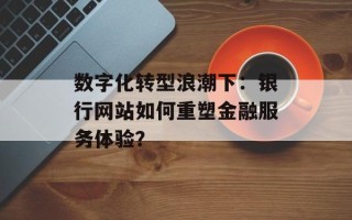 数字化转型浪潮下：银行网站如何重塑金融服务体验？