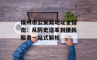 福州市公安局地址全指南：从历史沿革到便民服务一站式解析