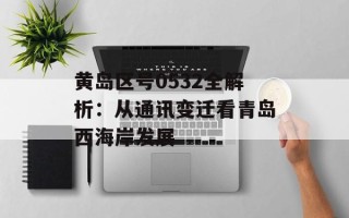 黄岛区号0532全解析：从通讯变迁看青岛西海岸发展