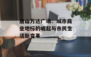 唐山万达广场：城市商业地标的崛起与市民生活新变革