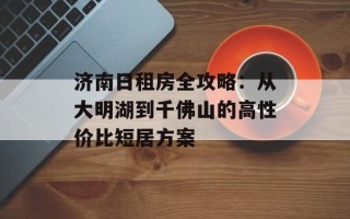 济南日租房全攻略：从大明湖到千佛山的高性价比短居方案