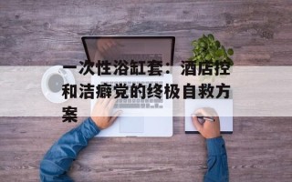 一次性浴缸套：酒店控和洁癖党的终极自救方案