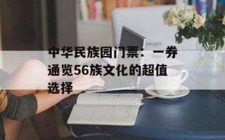 中华民族园门票：一券通览56族文化的超值选择