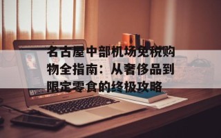 名古屋中部机场免税购物全指南：从奢侈品到限定零食的终极攻略