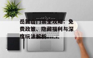 岳麓山门票全攻略：免费政策、隐藏福利与深度玩法解析