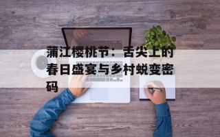 蒲江樱桃节：舌尖上的春日盛宴与乡村蜕变密码