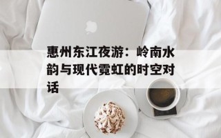 惠州东江夜游：岭南水韵与现代霓虹的时空对话