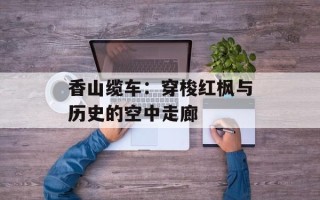 香山缆车：穿梭红枫与历史的空中走廊