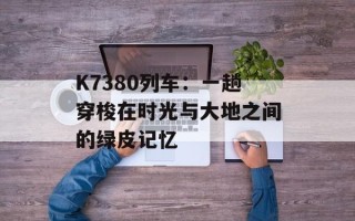 K7380列车：一趟穿梭在时光与大地之间的绿皮记忆