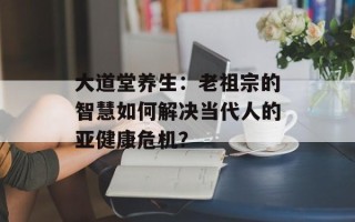 大道堂养生：老祖宗的智慧如何解决当代人的亚健康危机？