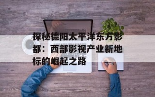 探秘德阳太平洋东方影都：西部影视产业新地标的崛起之路