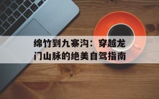 绵竹到九寨沟：穿越龙门山脉的绝美自驾指南