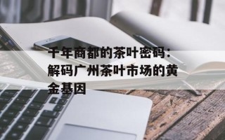 千年商都的茶叶密码：解码广州茶叶市场的黄金基因