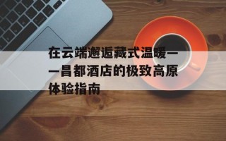 在云端邂逅藏式温暖——昌都酒店的极致高原体验指南