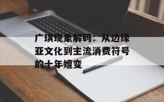 广琪现象解码：从边缘亚文化到主流消费符号的十年嬗变