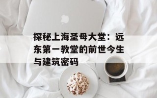 探秘上海圣母大堂：远东第一教堂的前世今生与建筑密码