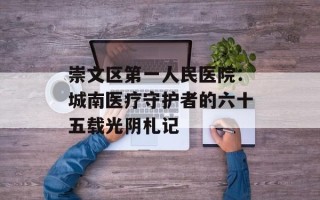 崇文区第一人民医院：城南医疗守护者的六十五载光阴札记