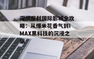 深圳保利国际影城全攻略：从爆米花香气到IMAX黑科技的沉浸之旅