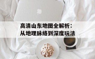 高清山东地图全解析：从地理脉络到深度玩法