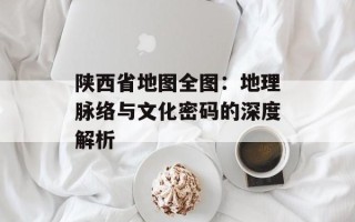 陕西省地图全图：地理脉络与文化密码的深度解析