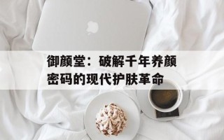 御颜堂：破解千年养颜密码的现代护肤革命