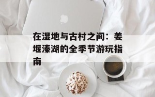 在湿地与古村之间：姜堰溱湖的全季节游玩指南