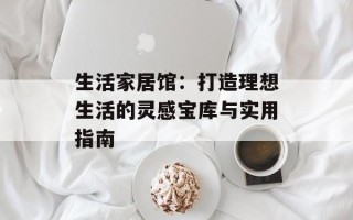 生活家居馆：打造理想生活的灵感宝库与实用指南