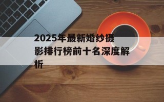 2025年最新婚纱摄影排行榜前十名深度解析