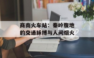 商南火车站：秦岭腹地的交通脉搏与人间烟火