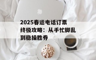2025春运电话订票终极攻略：从手忙脚乱到稳操胜券