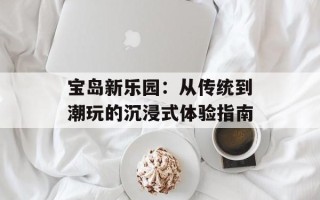 宝岛新乐园：从传统到潮玩的沉浸式体验指南