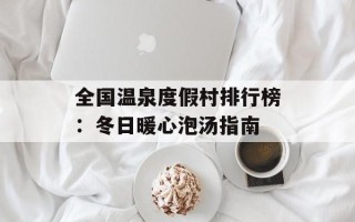 全国温泉度假村排行榜：冬日暖心泡汤指南