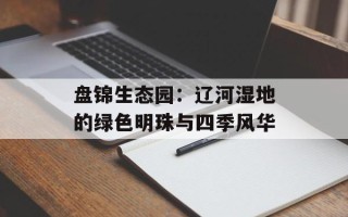 盘锦生态园：辽河湿地的绿色明珠与四季风华
