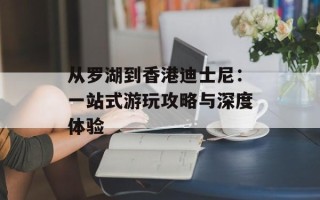 从罗湖到香港迪士尼：一站式游玩攻略与深度体验