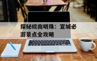 探秘皖南明珠：宣城必游景点全攻略