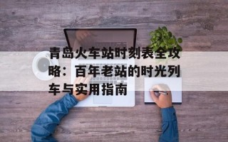 青岛火车站时刻表全攻略：百年老站的时光列车与实用指南