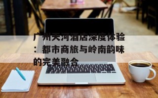 广州天河酒店深度体验：都市商旅与岭南韵味的完美融合