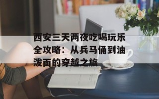 西安三天两夜吃喝玩乐全攻略：从兵马俑到油泼面的穿越之旅