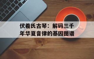 伏羲氏古琴：解码三千年华夏音律的基因图谱