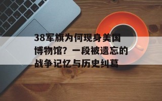 38军旗为何现身美国博物馆？一段被遗忘的战争记忆与历史纠葛