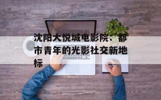 沈阳大悦城电影院：都市青年的光影社交新地标