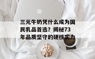 三元牛奶凭什么成为国民乳品首选？揭秘73年品质坚守的硬核实力