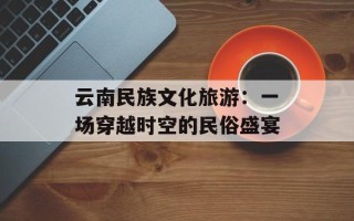 云南民族文化旅游：一场穿越时空的民俗盛宴