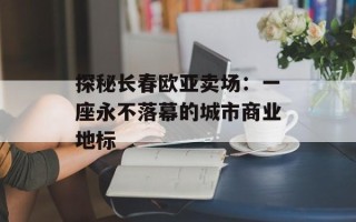 探秘长春欧亚卖场：一座永不落幕的城市商业地标