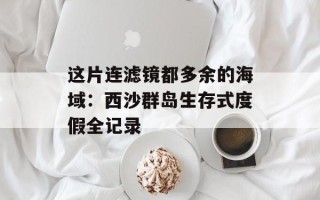 这片连滤镜都多余的海域：西沙群岛生存式度假全记录