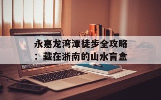 永嘉龙湾潭徒步全攻略：藏在浙南的山水盲盒
